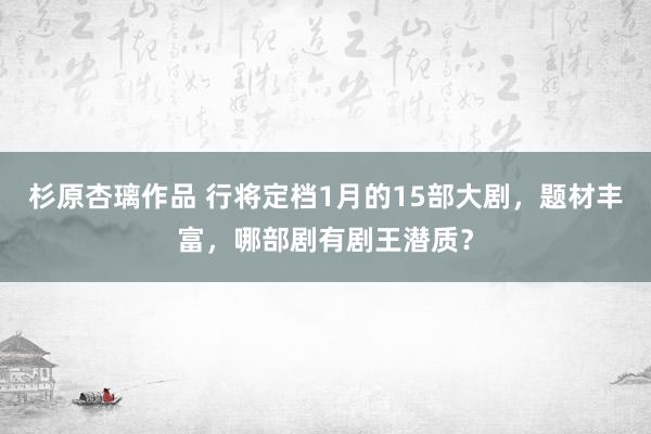 杉原杏璃作品 行将定档1月的15部大剧，题材丰富，哪部剧有剧王潜质？