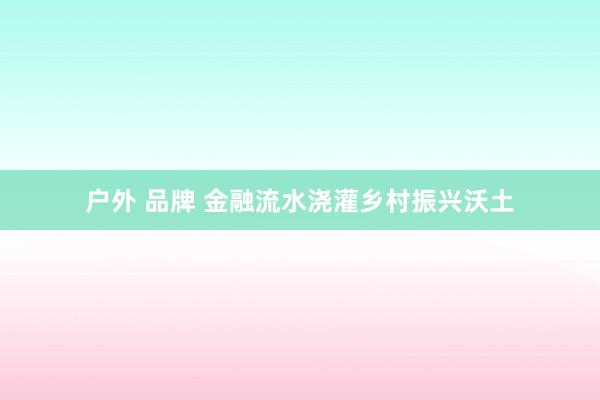 户外 品牌 金融流水浇灌乡村振兴沃土