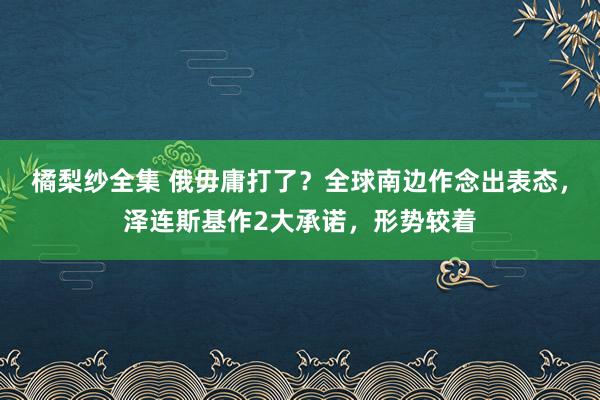 橘梨纱全集 俄毋庸打了？全球南边作念出表态，泽连斯基作2大承诺，形势较着