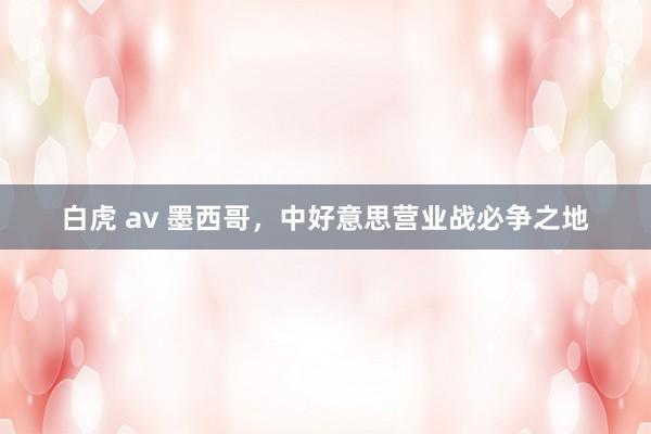 白虎 av 墨西哥，中好意思营业战必争之地