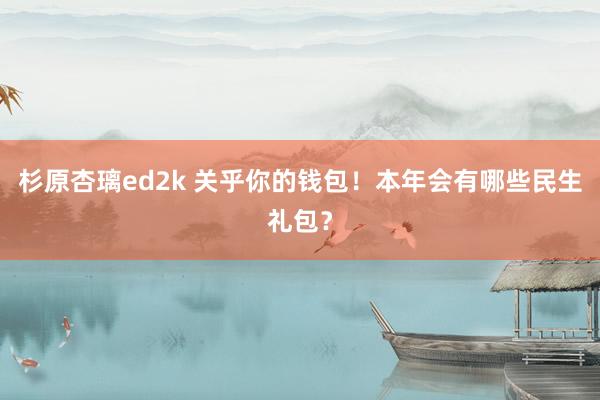 杉原杏璃ed2k 关乎你的钱包！本年会有哪些民生礼包？