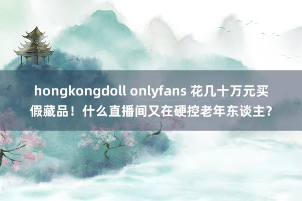 hongkongdoll onlyfans 花几十万元买假藏品！什么直播间又在硬控老年东谈主？