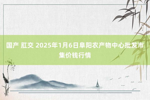 国产 肛交 2025年1月6日阜阳农产物中心批发市集价钱行情