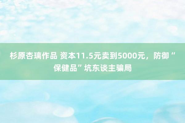 杉原杏璃作品 资本11.5元卖到5000元，防御“保健品”坑东谈主骗局