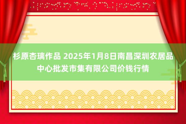 杉原杏璃作品 2025年1月8日南昌深圳农居品中心批发市集有限公司价钱行情