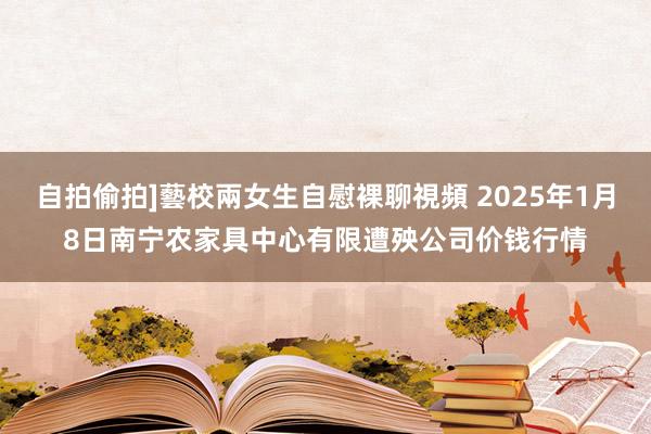 自拍偷拍]藝校兩女生自慰裸聊視頻 2025年1月8日南宁农家具中心有限遭殃公司价钱行情