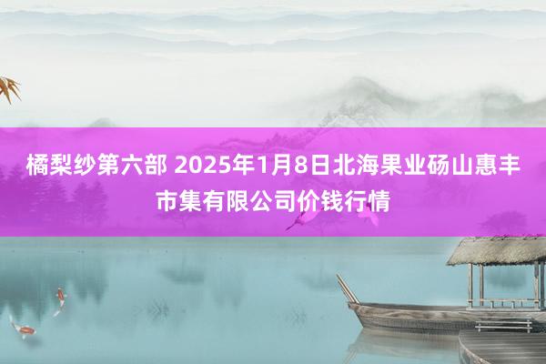 橘梨纱第六部 2025年1月8日北海果业砀山惠丰市集有限公司价钱行情