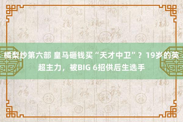 橘梨纱第六部 皇马砸钱买“天才中卫”？19岁的英超主力，被BIG 6招供后生选手