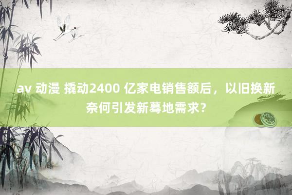 av 动漫 撬动2400 亿家电销售额后，以旧换新奈何引发新蓦地需求？