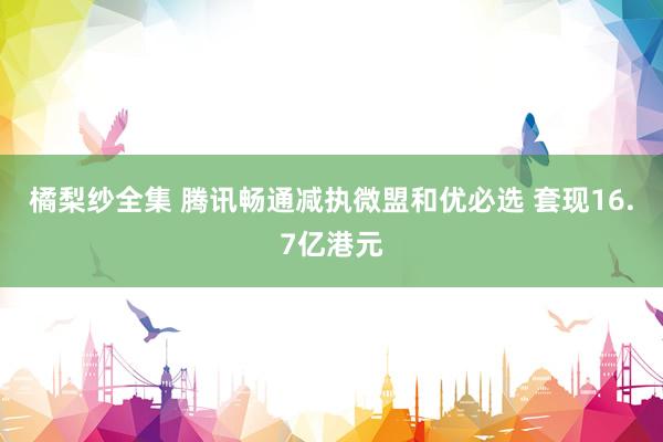 橘梨纱全集 腾讯畅通减执微盟和优必选 套现16.7亿港元