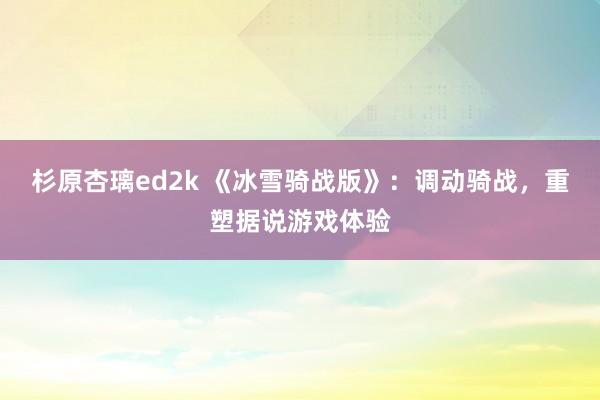 杉原杏璃ed2k 《冰雪骑战版》：调动骑战，重塑据说游戏体验