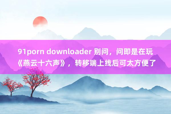 91porn downloader 别问，问即是在玩《燕云十六声》，转移端上线后可太方便了