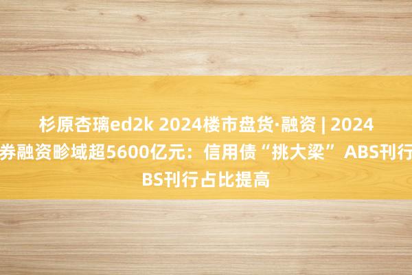 杉原杏璃ed2k 2024楼市盘货·融资 | 2024年房企债券融资畛域超5600亿元：信用债“挑大梁” ABS刊行占比提高