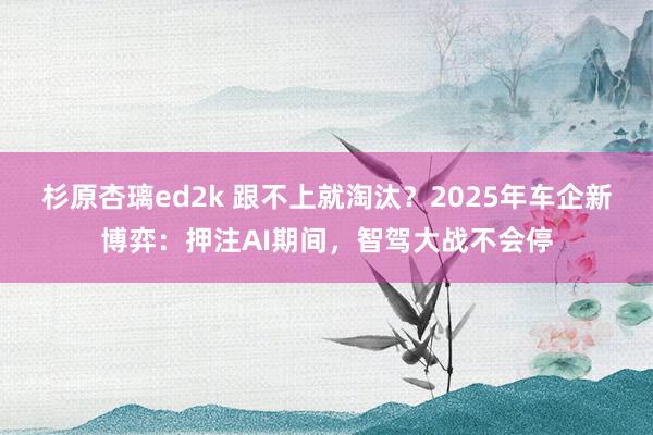 杉原杏璃ed2k 跟不上就淘汰？2025年车企新博弈：押注AI期间，智驾大战不会停