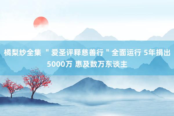 橘梨纱全集 ＂爱圣评释慈善行＂全面运行 5年捐出5000万 惠及数万东谈主