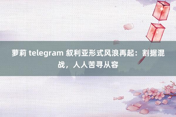 萝莉 telegram 叙利亚形式风浪再起：割据混战，人人苦寻从容