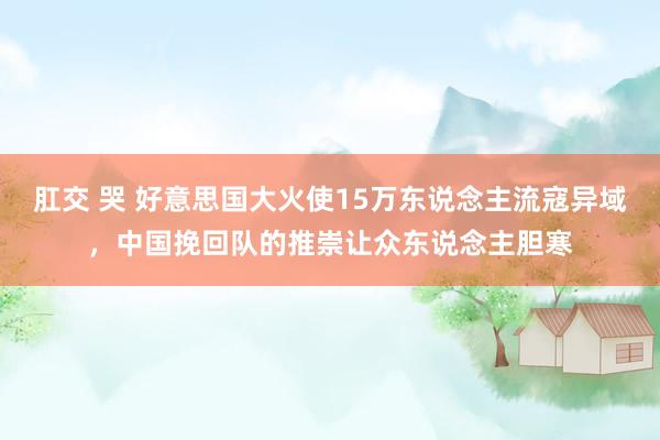 肛交 哭 好意思国大火使15万东说念主流寇异域，中国挽回队的推崇让众东说念主胆寒