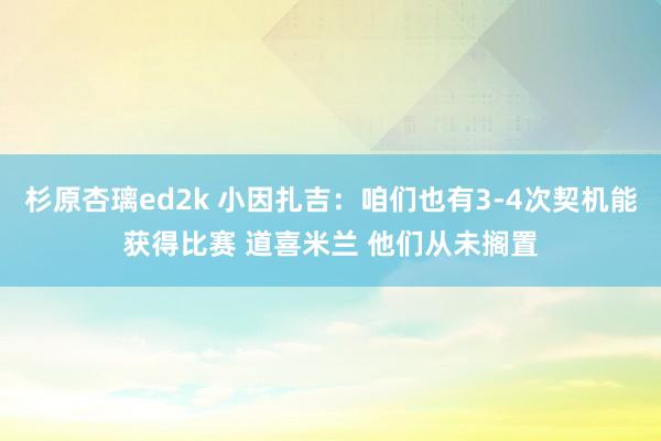 杉原杏璃ed2k 小因扎吉：咱们也有3-4次契机能获得比赛 道喜米兰 他们从未搁置