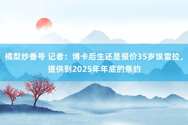 橘梨纱番号 记者：博卡后生还是报价35岁埃雷拉，提供到2025年年底的条约