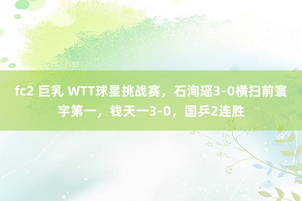 fc2 巨乳 WTT球星挑战赛，石洵瑶3-0横扫前寰宇第一，钱天一3-0，国乒2连胜