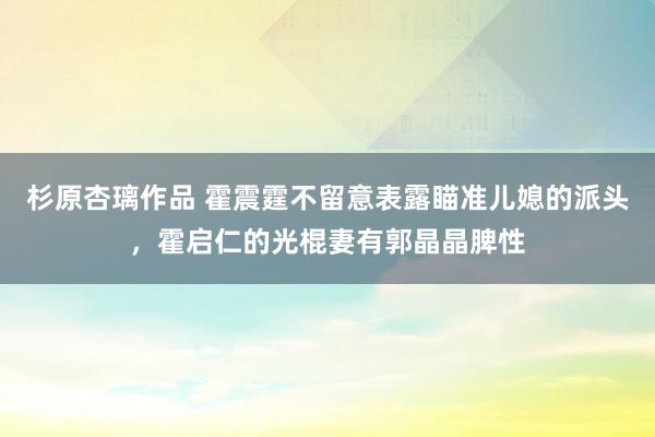 杉原杏璃作品 霍震霆不留意表露瞄准儿媳的派头，霍启仁的光棍妻有郭晶晶脾性