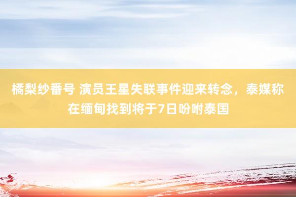 橘梨纱番号 演员王星失联事件迎来转念，泰媒称在缅甸找到将于7日吩咐泰国