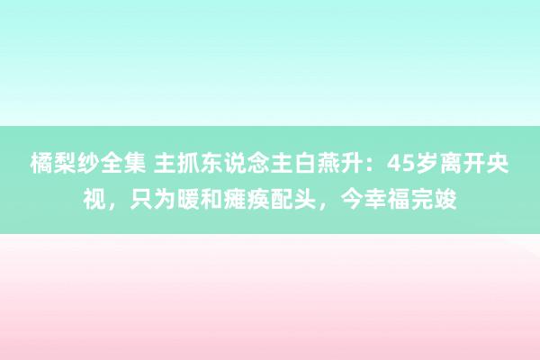 橘梨纱全集 主抓东说念主白燕升：45岁离开央视，只为暖和瘫痪配头，今幸福完竣