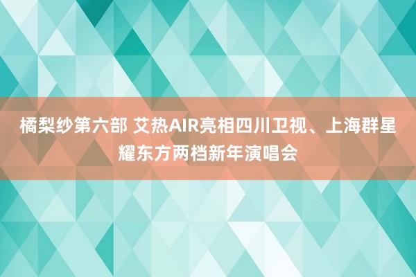 橘梨纱第六部 艾热AIR亮相四川卫视、上海群星耀东方两档新年演唱会