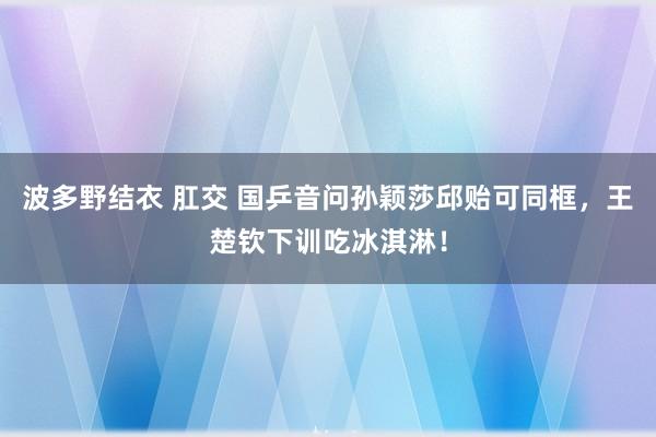 波多野结衣 肛交 国乒音问孙颖莎邱贻可同框，王楚钦下训吃冰淇淋！