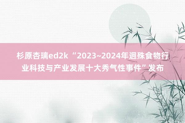 杉原杏璃ed2k “2023~2024年迥殊食物行业科技与产业发展十大秀气性事件”发布