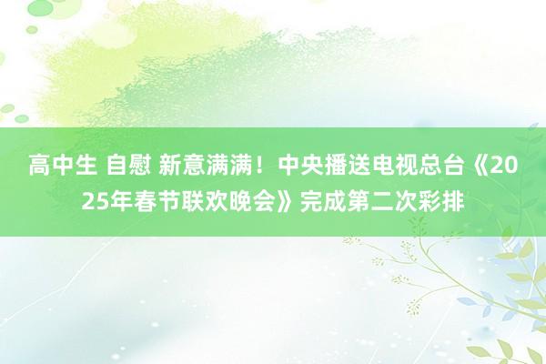 高中生 自慰 新意满满！中央播送电视总台《2025年春节联欢晚会》完成第二次彩排