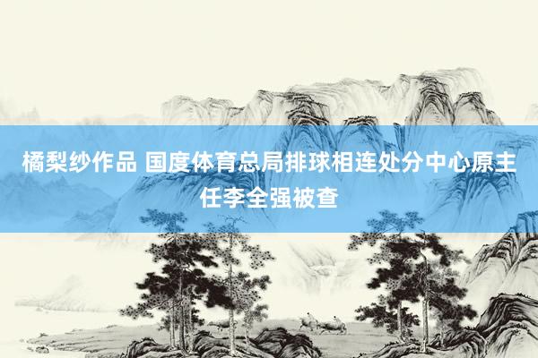 橘梨纱作品 国度体育总局排球相连处分中心原主任李全强被查