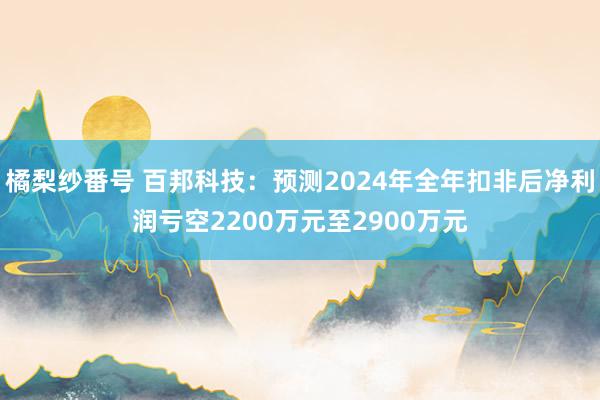 橘梨纱番号 百邦科技：预测2024年全年扣非后净利润亏空2200万元至2900万元