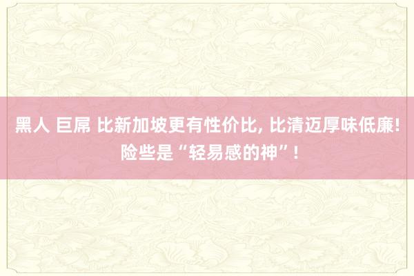 黑人 巨屌 比新加坡更有性价比， 比清迈厚味低廉! 险些是“轻易感的神”!