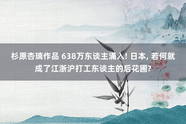 杉原杏璃作品 638万东谈主涌入! 日本， 若何就成了江浙沪打工东谈主的后花圃?