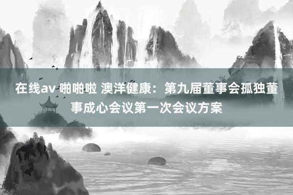 在线av 啪啪啦 澳洋健康：第九届董事会孤独董事成心会议第一次会议方案