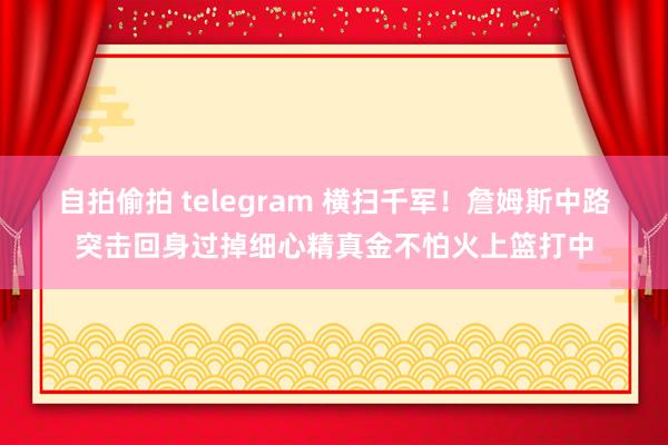 自拍偷拍 telegram 横扫千军！詹姆斯中路突击回身过掉细心精真金不怕火上篮打中