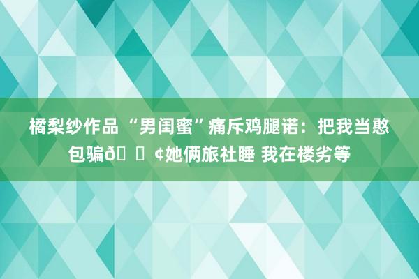 橘梨纱作品 “男闺蜜”痛斥鸡腿诺：把我当憨包骗🐢她俩旅社睡 我在楼劣等