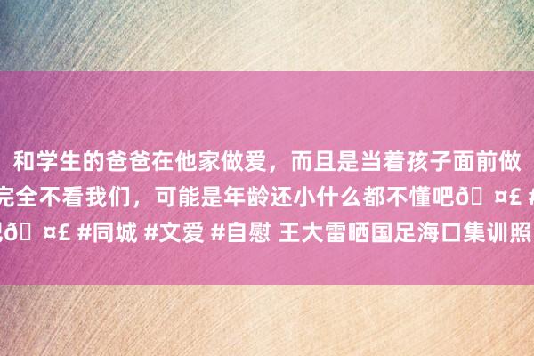 和学生的爸爸在他家做爱，而且是当着孩子面前做爱，太刺激了，孩子完全不看我们，可能是年龄还小什么都不懂吧🤣 #同城 #文爱 #自慰 王大雷晒国足海口集训照：几许有点累啊