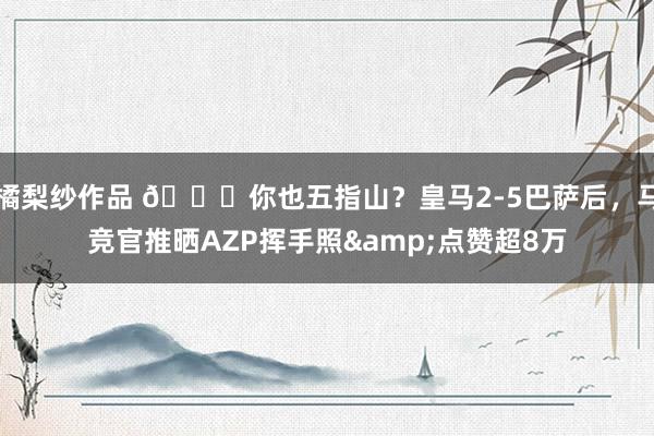 橘梨纱作品 👀你也五指山？皇马2-5巴萨后，马竞官推晒AZP挥手照&点赞超8万