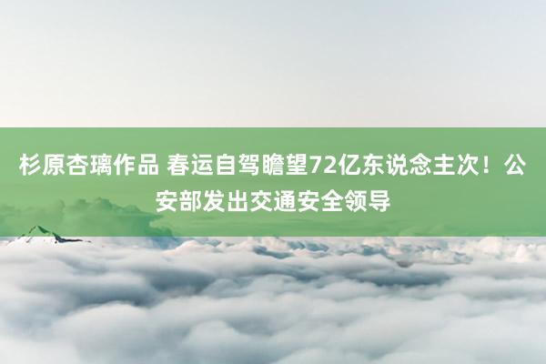 杉原杏璃作品 春运自驾瞻望72亿东说念主次！公安部发出交通安全领导