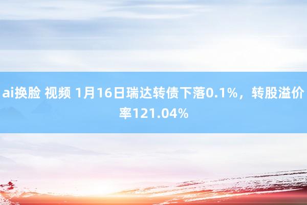 ai换脸 视频 1月16日瑞达转债下落0.1%，转股溢价率121.04%