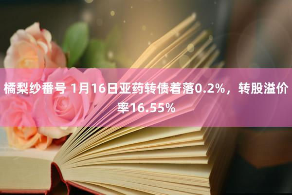 橘梨纱番号 1月16日亚药转债着落0.2%，转股溢价率16.55%