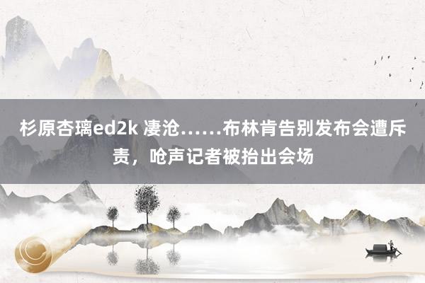 杉原杏璃ed2k 凄沧……布林肯告别发布会遭斥责，呛声记者被抬出会场