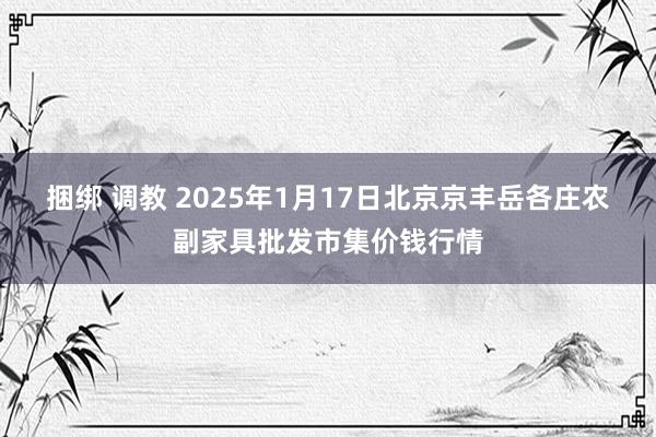 捆绑 调教 2025年1月17日北京京丰岳各庄农副家具批发市集价钱行情