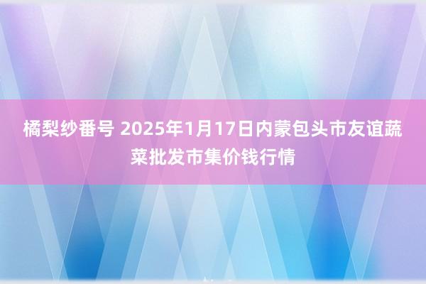 橘梨纱番号 2025年1月17日内蒙包头市友谊蔬菜批发市集价钱行情