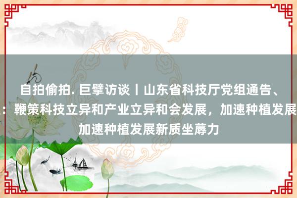 自拍偷拍. 巨擘访谈丨山东省科技厅党组通告、厅长孙海生：鞭策科技立异和产业立异和会发展，加速种植发展新质坐蓐力