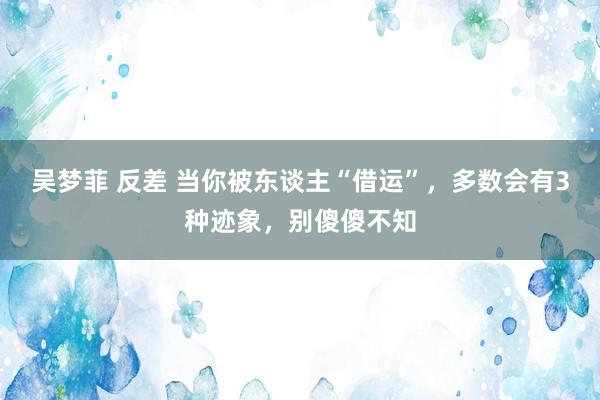 吴梦菲 反差 当你被东谈主“借运”，多数会有3种迹象，别傻傻不知