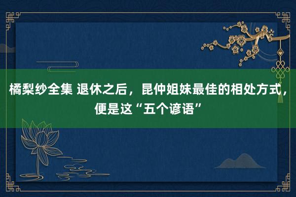 橘梨纱全集 退休之后，昆仲姐妹最佳的相处方式，便是这“五个谚语”