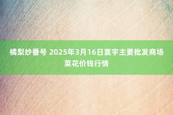 橘梨纱番号 2025年3月16日寰宇主要批发商场菜花价钱行情